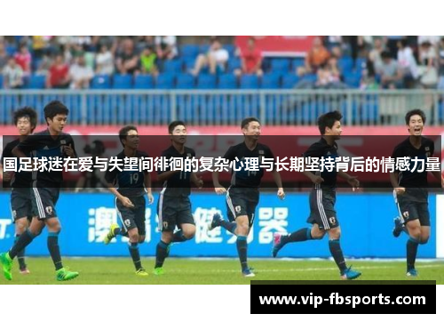 国足球迷在爱与失望间徘徊的复杂心理与长期坚持背后的情感力量